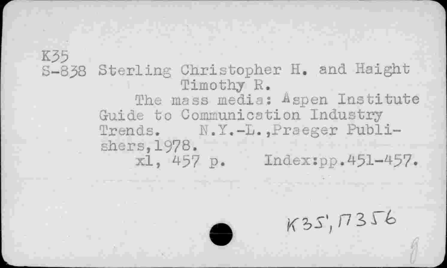 ﻿K55
S-858 Sterling Christopher H. and Haight Timothy R.
The mass media: Aspen Institute Guide to Communication Industry Trends.	N.Y.-L.,Braeger Publi-
shers, 1978«
xl, 457 p.	Index:pp.451-457.